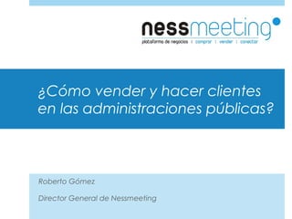 ¿Cómo vender y hacer clientes
en las administraciones públicas?
Roberto Gómez
Director General de Nessmeeting
 