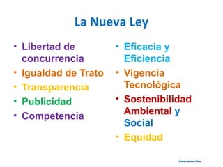 La Nueva Ley
• Libertad de
concurrencia
• Igualdad de Trato
• Transparencia
• Publicidad
• Competencia
• Eficacia y
Eficiencia
• Vigencia
Tecnológica
• Sostenibilidad
Ambiental y
Social
• Equidad
Ricardo Salazar ChávezRicardo Salazar Chávez
 
