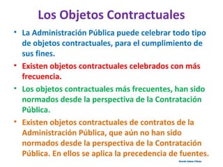 Los Objetos Contractuales
• La Administración Pública puede celebrar todo tipo
de objetos contractuales, para el cumplimiento de
sus fines.
• Existen objetos contractuales celebrados con más
frecuencia.
• Los objetos contractuales más frecuentes, han sido
normados desde la perspectiva de la Contratación
Pública.
• Existen objetos contractuales de contratos de la
Administración Pública, que aún no han sido
normados desde la perspectiva de la Contratación
Pública. En ellos se aplica la precedencia de fuentes.
Ricardo Salazar ChávezRicardo Salazar Chávez
 