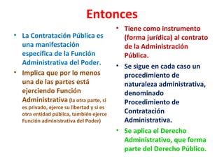 Entonces
• La Contratación Pública es
una manifestación
específica de la Función
Administrativa del Poder.
• Implica que por lo menos
una de las partes está
ejerciendo Función
Administrativa (la otra parte, si
es privado, ejerce su libertad y si es
otra entidad pública, también ejerce
Función administrativa del Poder)
• Tiene como instrumento
(forma jurídica) al contrato
de la Administración
Pública.
• Se sigue en cada caso un
procedimiento de
naturaleza administrativa,
denominado
Procedimiento de
Contratación
Administrativa.
• Se aplica el Derecho
Administrativo, que forma
parte del Derecho Público.
 