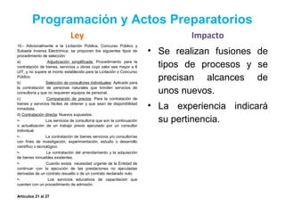 Programación y Actos Preparatorios
Ley
10.- Adicionalmente a la Licitación Pública, Concurso Público y
Subasta Inversa Electrónica, se proponen los siguientes tipos de
procedimiento de selección:
a) Adjudicación simplificada: Procedimiento para la
contratación de bienes, servicios u obras cuyo valor sea mayor a 8
UIT, y no supere el monto establecido para la Licitación o Concurso
Público.
b) Selección de consultores individuales: Aplicado para
la contratación de personas naturales que brinden servicios de
consultoría y que no requieren equipos de personal.
c) Comparación de precios: Para la contratación de
bienes y servicios fáciles de obtener y que sean de disponibilidad
inmediata.
d) Contratación directa: Nuevos supuestos:
•- Los servicios de consultoría que son la continuación
o actualización de un trabajo previo ejecutado por un consultor
individual.
•- La contratación de bienes servicios y/o consultorías
con fines de investigación, experimentación, estudio o desarrollo
científico o tecnológico.
•- La contratación del arrendamiento y la adquisición
de bienes inmuebles existentes.
•- Cuando exista necesidad urgente de la Entidad de
continuar con la ejecución de las prestaciones no ejecutadas
derivadas de un contrato resuelto o de un contrato declarado nulo.
•- Los servicios educativos de capacitación que
cuenten con un procedimiento de admisión.
Artículos 21 al 27
Impacto
• Se realizan fusiones de
tipos de procesos y se
precisan alcances de
unos nuevos.
• La experiencia indicará
su pertinencia.
 
