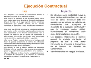 Ejecución Contractual
Ley
11.- Respecto a la solución de controversias durante la
ejecución contractual, se ha previsto lo siguiente:
a)Se introduce la posibilidad de que las partes puedan utilizar
otros medios tales como la Junta de Resolución de Disputas
(Dispute Boards), a fin de lograr la pronta y óptima solución de
controversias que posibilite alcanzar, en las mejores
condiciones de oportunidad y costo, el objeto de la contratación.
b)Se prevé que el OSCE acredite a las instituciones arbitrales
que cumplan con los parámetros, requisitos y lineamientos que
sean establecidos en la Directiva correspondiente, con la
finalidad de asegurar que el servicio de organización y
administración de arbitrajes que brinden estas instituciones
reúnan los mínimos requisitos de calidad y seguridad.
c)Se crea el Registro Nacional de Árbitros, el cual permitirá
hacer de público conocimiento la nómina de potenciales
candidatos que se consideran calificados y especializados para
ser designados como árbitros del Estado.
•Así también, se crea el Registro Nacional de Secretarios
Arbitrales a fin de identificar a las personas encargadas de
prestar apoyo administrativo en la tramitación de los arbitrajes.
a)Se crea el Consejo de Ética, el cual se encarga de determinar
la comisión de infracciones y de imponer las sanciones
respectivas en función a lo previsto en el Código de Ética.
Art. 45
Impacto
• Se introduce como modalidad nueva la
Junta de Resolución de Disputas, para el
caso de obras, modalidad ésta que
consiste en un sistema de solución de
controversias que acompaña el
desarrollo de la ejecución contractual y
que ha mostrado mucha utilidad,
especialmente en inversiones sobre
obras de largo plazo de ejecución.
• Los aspectos relacionados al régimen
general de arbitraje, manifiestan el
propósito de que el ente rector
incremente su presencia e intervención
en el Sistema de Solución de
Controversias.
• Se deben evaluar los riesgos asociados.
 