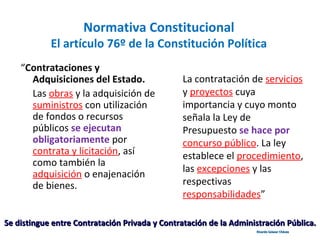 Normativa Constitucional
El artículo 76º de la Constitución Política
“Contrataciones y
Adquisiciones del Estado.
Las obras y la adquisición de
suministros con utilización
de fondos o recursos
públicos se ejecutan
obligatoriamente por
contrata y licitación, así
como también la
adquisición o enajenación
de bienes.
La contratación de servicios
y proyectos cuya
importancia y cuyo monto
señala la Ley de
Presupuesto se hace por
concurso público. La ley
establece el procedimiento,
las excepciones y las
respectivas
responsabilidades”
Se distingue entre Contratación Privada y Contratación de la Administración Pública.Se distingue entre Contratación Privada y Contratación de la Administración Pública.
Ricardo Salazar ChávezRicardo Salazar Chávez
 