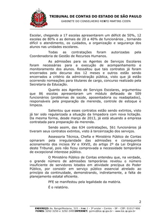 TRIBUNAL DE CONTAS DO ESTADO DE SÃO PAULO
GABINETE DO CONSELHEIRO RENATO MARTINS COSTA
ENDEREÇO: Av. RangelPestana, 315 - Anexo I - 3º andar - Centro - SP - CEP: 01017-906
FONES: 3292-3250 e 3292-3499 -INTERNET: gcrmc@tce.sp.gov.br - www.tce.sp.gov.br
2
Escolar, chegando a 17 escolas apresentarem um déficit de 50%, 12
escolas de 80% e as demais de 20 a 40% de funcionários , tornando
difícil o atendimento, os cuidados, a organização e segurança dos
alunos nas unidades escolares.
Todas as contratações foram autorizadas pela
Coordenadoria de Gestão de Recursos Humanos.
As admissões para os Agentes de Serviços Escolares
foram necessárias para a execução de acompanhamento e
monitoramento dos alunos. Ressaltou que tais contratos já foram
encerrados pelo decurso dos 12 meses e outros estão sendo
encerrados a critério da administração pública, visto que já estão
ocorrendo nomeações para titulares de cargo, concurso realizado pela
Secretaria da Educação.
Quanto aos Agentes de Serviços Escolares, argumentou
que 86 escolas apresentaram um módulo defasado de 509
funcionários (problemas de saúde, aposentadoria ou readaptados),
responsáveis pela preparação da merenda, controle de estoque e
limpeza.
Salientou que esses contratos estão sendo extintos, visto
já ter sido regularizada a situação da limpadora com nova licitação.
Da mesma forma, desde março de 2013, já está atuando a empresa
contratada para preparação da merenda.
Sendo assim, das 634 contratações, 561 funcionários já
tiveram seus contratos extintos, visto à terceirização dos serviços.
Assessoria Técnica, Chefia e Ministério Público de Contas
opinaram pela irregularidade das admissões e consequente
acionamento dos incisos XV e XXVII, do artigo 2º da Lei Orgânica
deste Tribunal, pois não ficou comprovada a necessidade temporária
de excepcional interesse público.
O Ministério Público de Contas entendeu que, na verdade,
o grande número de admissões temporárias revelou o número
insuficiente de servidores lotados em atividade precípua do Poder
Público, por consistir em serviço público essencial atrelado ao
princípio da continuidade, demonstrando, indiretamente, a falta de
planejamento estatal eficiente.
PFE se manifestou pela legalidade da matéria.
É o relatório.
 