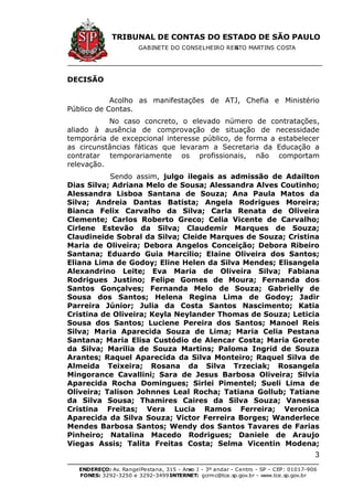 TRIBUNAL DE CONTAS DO ESTADO DE SÃO PAULO
GABINETE DO CONSELHEIRO RENATO MARTINS COSTA
ENDEREÇO: Av. RangelPestana, 315 - Anexo I - 3º andar - Centro - SP - CEP: 01017-906
FONES: 3292-3250 e 3292-3499 -INTERNET: gcrmc@tce.sp.gov.br - www.tce.sp.gov.br
3
DECISÃO
Acolho as manifestações de ATJ, Chefia e Ministério
Público de Contas.
No caso concreto, o elevado número de contratações,
aliado à ausência de comprovação de situação de necessidade
temporária de excepcional interesse público, de forma a estabelecer
as circunstâncias fáticas que levaram a Secretaria da Educação a
contratar temporariamente os profissionais, não comportam
relevação.
Sendo assim, julgo ilegais as admissão de Adailton
Dias Silva; Adriana Melo de Sousa; Alessandra Alves Coutinho;
Alessandra Lisboa Santana de Souza; Ana Paula Matos da
Silva; Andreia Dantas Batista; Angela Rodrigues Moreira;
Bianca Felix Carvalho da Silva; Carla Renata de Oliveira
Clemente; Carlos Roberto Greco; Celia Vicente de Carvalho;
Cirlene Estevão da Silva; Claudemir Marques de Souza;
Claudineide Sobral da Silva; Cleide Marques de Souza; Cristina
Maria de Oliveira; Debora Angelos Conceição; Debora Ribeiro
Santana; Eduardo Guia Marcilio; Elaine Oliveira dos Santos;
Eliana Lima de Godoy; Eline Helen da Silva Mendes; Elisangela
Alexandrino Leite; Eva Maria de Oliveira Silva; Fabiana
Rodrigues Justino; Felipe Gomes de Moura; Fernanda dos
Santos Gonçalves; Fernanda Melo de Souza; Gabrielly de
Sousa dos Santos; Helena Regina Lima de Godoy; Jadir
Parreira Júnior; Julia da Costa Santos Nascimento; Katia
Cristina de Oliveira; Keyla Neylander Thomas de Souza; Leticia
Sousa dos Santos; Luciene Pereira dos Santos; Manoel Reis
Silva; Maria Aparecida Souza de Lima; Maria Celia Pestana
Santana; Maria Elisa Custódio de Alencar Costa; Maria Gorete
da Silva; Marilia de Souza Martins; Paloma Ingrid de Souza
Arantes; Raquel Aparecida da Silva Monteiro; Raquel Silva de
Almeida Teixeira; Rosana da Silva Trzeciak; Rosangela
Mingorance Cavallini; Sara de Jesus Barbosa Oliveira; Silvia
Aparecida Rocha Domingues; Sirlei Pimentel; Sueli Lima de
Oliveira; Talison Johnnes Leal Rocha; Tatiana Gollub; Tatiane
da Silva Sousa; Thamires Caires da Silva Souza; Vanessa
Cristina Freitas; Vera Lucia Ramos Ferreira; Veronica
Aparecida da Silva Souza; Victor Ferreira Borges; Wanderlece
Mendes Barbosa Santos; Wendy dos Santos Tavares de Farias
Pinheiro; Natalina Macedo Rodrigues; Daniele de Araujo
Viegas Assis; Talita Freitas Costa; Selma Vicentin Modena;
 