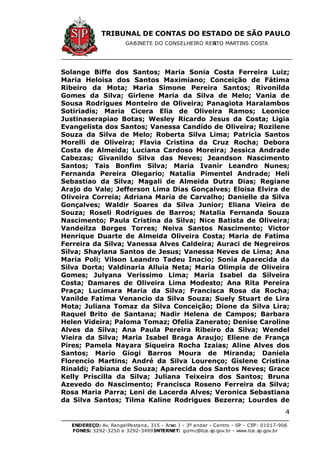 TRIBUNAL DE CONTAS DO ESTADO DE SÃO PAULO
GABINETE DO CONSELHEIRO RENATO MARTINS COSTA
ENDEREÇO: Av. RangelPestana, 315 - Anexo I - 3º andar - Centro - SP - CEP: 01017-906
FONES: 3292-3250 e 3292-3499 -INTERNET: gcrmc@tce.sp.gov.br - www.tce.sp.gov.br
4
Solange Biffe dos Santos; Maria Sonia Costa Ferreira Luiz;
Maria Heloisa dos Santos Maximiano; Conceição de Fátima
Ribeiro da Mota; Maria Simone Pereira Santos; Rivonilda
Gomes da Silva; Girlene Maria da Silva de Melo; Vania de
Sousa Rodrigues Monteiro de Oliveira; Panagiota Haralambos
Sotiriadis; Maria Cicera Elia de Oliveira Ramos; Leonice
Justinaserapiao Botas; Wesley Ricardo Jesus da Costa; Ligia
Evangelista dos Santos; Vanessa Candido de Oliveira; Rozilene
Souza da Silva de Melo; Roberta Silva Lima; Patricia Santos
Morelli de Oliveira; Flavia Cristina da Cruz Rocha; Debora
Costa de Almeida; Luciana Cardoso Moreira; Jessica Andrade
Cabezas; Givanildo Silva das Neves; Jeandson Nascimento
Santos; Tais Bonfim Silva; Maria Ivanir Leandro Nunes;
Fernanda Pereira Olegario; Natalia Pimentel Andrade; Heli
Sebastiao da Silva; Magali de Almeida Dutra Dias; Regiane
Arajo do Vale; Jefferson Lima Dias Gonçalves; Eloisa Elvira de
Oliveira Correia; Adriana Maria de Carvalho; Danielle da Silva
Gonçalves; Waldir Soares da Silva Junior; Eliana Vieira de
Souza; Roseli Rodrigues de Barros; Natalia Fernanda Souza
Nascimento; Paula Cristina da Silva; Nice Batista de Oliveira;
Vandeilza Borges Torres; Neiva Santos Nascimento; Victor
Henrique Duarte de Almeida Oliveira Costa; Maria de Fatima
Ferreira da Silva; Vanessa Alves Caldeira; Auraci de Negreiros
Silva; Shaylana Santos de Jesus; Vanessa Neves de Lima; Ana
Maria Poli; Vilson Leandro Tadeu Inacio; Sonia Aparecida da
Silva Dorta; Valdinaria Alluia Neta; Maria Olimpia de Oliveira
Gomes; Julyana Verissimo Lima; Maria Isabel da Silveira
Costa; Damares de Oliveira Lima Modesto; Ana Rita Pereira
Praça; Lucimara Maria da Silva; Francisca Rosa da Rocha;
Vanilde Fatima Venancio da Silva Souza; Suely Stuart de Lira
Mota; Juliana Tomaz da Silva Conceição; Dione da Silva Lira;
Raquel Brito de Santana; Nadir Helena de Campos; Barbara
Helen Videira; Paloma Tomaz; Ofelia Zanerato; Denise Caroline
Alves da Silva; Ana Paula Pereira Ribeiro da Silva; Wendel
Vieira da Silva; Maria Isabel Braga Araujo; Eliene de França
Pires; Pamela Nayara Siqueira Rocha Izaias; Aline Alves dos
Santos; Mario Giogi Barros Moura de Miranda; Daniela
Florencio Martins; André da Silva Lourenço; Gislene Cristina
Rinaldi; Fabiana de Souza; Aparecida dos Santos Neves; Grace
Kelly Priscilla da Silva; Juliana Teixeira dos Santos; Bruna
Azevedo do Nascimento; Francisca Roseno Ferreira da Silva;
Rosa Maria Parra; Leni de Lacerda Alves; Veronica Sebastiana
da Silva Santos; Tilma Kaline Rodrigues Bezerra; Lourdes de
 