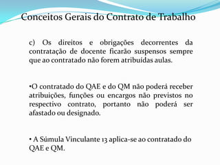 Conceitos Gerais do Contrato de Trabalho

 c) Os direitos e obrigações decorrentes da
 contratação de docente ficarão suspensos sempre
 que ao contratado não forem atribuídas aulas.


 •O contratado do QAE e do QM não poderá receber
 atribuições, funções ou encargos não previstos no
 respectivo contrato, portanto não poderá ser
 afastado ou designado.


 • A Súmula Vinculante 13 aplica-se ao contratado do
 QAE e QM.
 