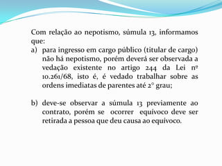 Com relação ao nepotismo, súmula 13, informamos
que:
a) para ingresso em cargo público (titular de cargo)
   não há nepotismo, porém deverá ser observada a
   vedação existente no artigo 244 da Lei nº
   10.261/68, isto é, é vedado trabalhar sobre as
   ordens imediatas de parentes até 2° grau;

b) deve-se observar a súmula 13 previamente ao
   contrato, porém se ocorrer equívoco deve ser
   retirada a pessoa que deu causa ao equívoco.
 