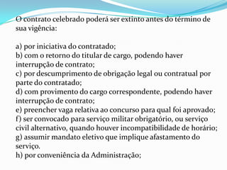 O contrato celebrado poderá ser extinto antes do término de
sua vigência:

a) por iniciativa do contratado;
b) com o retorno do titular de cargo, podendo haver
interrupção de contrato;
c) por descumprimento de obrigação legal ou contratual por
parte do contratado;
d) com provimento do cargo correspondente, podendo haver
interrupção de contrato;
e) preencher vaga relativa ao concurso para qual foi aprovado;
f) ser convocado para serviço militar obrigatório, ou serviço
civil alternativo, quando houver incompatibilidade de horário;
g) assumir mandato eletivo que implique afastamento do
serviço.
h) por conveniência da Administração;
 