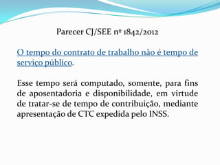 Parecer CJ/SEE nº 1842/2012

O tempo do contrato de trabalho não é tempo de
serviço público.

Esse tempo será computado, somente, para fins
de aposentadoria e disponibilidade, em virtude
de tratar-se de tempo de contribuição, mediante
apresentação de CTC expedida pelo INSS.
 