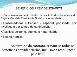 BENEFÍCIOS PREVIDENCIÁRIOS

  Os contratados terão direito de usufruir dos benefícios do
Regime Geral de Previdência Social, conforme abaixo:
• Aposentadorias e Pensão – especial, por idade, por
invalidez e por tempo de contribuição;
• Auxílios: acidente, doença e maternidade;
• Salário Família.


      Ao término do contrato, cessam-se todos os
benefícios previdenciários, inclusive a reabilitação
                   pelo INSS.
 