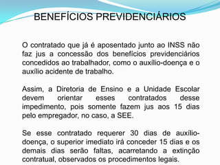 BENEFÍCIOS PREVIDENCIÁRIOS

O contratado que já é aposentado junto ao INSS não
faz jus a concessão dos benefícios previdenciários
concedidos ao trabalhador, como o auxílio-doença e o
auxílio acidente de trabalho.

Assim, a Diretoria de Ensino e a Unidade Escolar
devem     orientar   esses    contratados desse
impedimento, pois somente fazem jus aos 15 dias
pelo empregador, no caso, a SEE.

Se esse contratado requerer 30 dias de auxílio-
doença, o superior imediato irá conceder 15 dias e os
demais dias serão faltas, acarretando a extinção
contratual, observados os procedimentos legais.
 