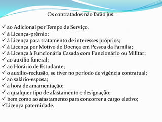 Os contratados não farão jus:

 ao Adicional por Tempo de Serviço,
 à Licença-prêmio;
 à Licença para tratamento de interesses próprios;
 à Licença por Motivo de Doença em Pessoa da Família;
 à Licença à Funcionária Casada com Funcionário ou Militar;
 ao auxílio funeral;
 ao Horário de Estudante;
 o auxílio-reclusão, se tiver no período de vigência contratual;
 ao salário-esposa;
 a hora de amamentação;
 a qualquer tipo de afastamento e designação;
 bem como ao afastamento para concorrer a cargo eletivo;
Licença paternidade.
 