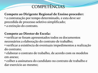 COMPETÊNCIAS
Compete ao Dirigente Regional de Ensino proceder:
• a contratação por tempo determinado, e esta deve ser
precedida de processo seletivo simplificado;
• a extinção do contrato.

Compete ao Diretor de Escola:
• verificar se foram apresentados todos os documentos
necessários a elaboração do contrato de trabalho;
• verificar a existência de eventuais impedimentos a realização
do contrato;
• elaborar o contrato de trabalho, de acordo com os modelos
em anexo;
• colher a assinatura do candidato no contrato de trabalho e
dar exercício ao mesmo;
 