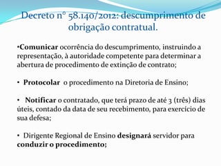 Decreto n° 58.140/2012: descumprimento de
            obrigação contratual.
•Comunicar ocorrência do descumprimento, instruindo a
representação, à autoridade competente para determinar a
abertura de procedimento de extinção de contrato;

• Protocolar o procedimento na Diretoria de Ensino;

• Notificar o contratado, que terá prazo de até 3 (três) dias
úteis, contado da data de seu recebimento, para exercício de
sua defesa;

• Dirigente Regional de Ensino designará servidor para
conduzir o procedimento;
 