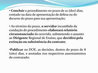 • Concluir o procedimento no prazo de 10 (dez) dias,
contado na data de apresentação de defesa ou do
decurso do prazo para sua apresentação;

• Ao término do prazo, o servidor incumbido da
condução do procedimento elaborará relatório
circunstanciado do ocorrido, submetendo o assunto
ao Dirigente Regional de Ensino, que decidirá pela
extinção ou subsistência do contrato;

•Publicar no DOE, as decisões, dentro do prazo de 8
(oito) dias, e anotadas nos respectivos assentamentos
do contratado;
 