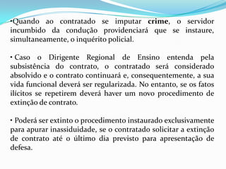 •Quando ao contratado se imputar crime, o servidor
incumbido da condução providenciará que se instaure,
simultaneamente, o inquérito policial.

• Caso o Dirigente Regional de Ensino entenda pela
subsistência do contrato, o contratado será considerado
absolvido e o contrato continuará e, consequentemente, a sua
vida funcional deverá ser regularizada. No entanto, se os fatos
ilícitos se repetirem deverá haver um novo procedimento de
extinção de contrato.

• Poderá ser extinto o procedimento instaurado exclusivamente
para apurar inassiduidade, se o contratado solicitar a extinção
de contrato até o último dia previsto para apresentação de
defesa.
 