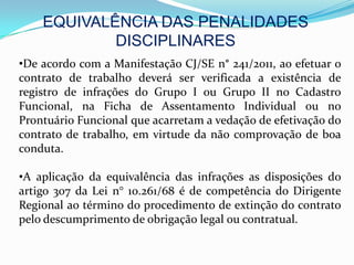 EQUIVALÊNCIA DAS PENALIDADES
            DISCIPLINARES
•De acordo com a Manifestação CJ/SE n° 241/2011, ao efetuar o
contrato de trabalho deverá ser verificada a existência de
registro de infrações do Grupo I ou Grupo II no Cadastro
Funcional, na Ficha de Assentamento Individual ou no
Prontuário Funcional que acarretam a vedação de efetivação do
contrato de trabalho, em virtude da não comprovação de boa
conduta.

•A aplicação da equivalência das infrações as disposições do
artigo 307 da Lei n° 10.261/68 é de competência do Dirigente
Regional ao término do procedimento de extinção do contrato
pelo descumprimento de obrigação legal ou contratual.
 