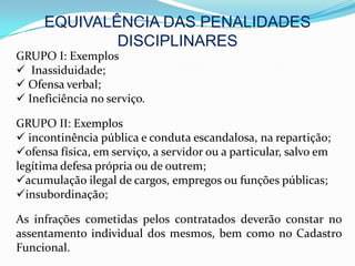 EQUIVALÊNCIA DAS PENALIDADES
             DISCIPLINARES
GRUPO I: Exemplos
 Inassiduidade;
 Ofensa verbal;
 Ineficiência no serviço.

GRUPO II: Exemplos
 incontinência pública e conduta escandalosa, na repartição;
ofensa física, em serviço, a servidor ou a particular, salvo em
legítima defesa própria ou de outrem;
acumulação ilegal de cargos, empregos ou funções públicas;
insubordinação;

As infrações cometidas pelos contratados deverão constar no
assentamento individual dos mesmos, bem como no Cadastro
Funcional.
 