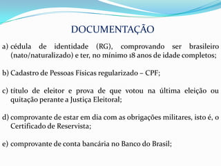 DOCUMENTAÇÃO
a) cédula de identidade (RG), comprovando ser brasileiro
   (nato/naturalizado) e ter, no mínimo 18 anos de idade completos;

b) Cadastro de Pessoas Físicas regularizado – CPF;

c) título de eleitor e prova de que votou na última eleição ou
   quitação perante a Justiça Eleitoral;

d) comprovante de estar em dia com as obrigações militares, isto é, o
   Certificado de Reservista;

e) comprovante de conta bancária no Banco do Brasil;
 