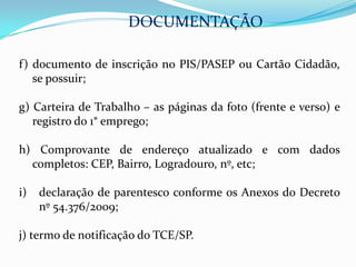 DOCUMENTAÇÃO

f) documento de inscrição no PIS/PASEP ou Cartão Cidadão,
   se possuir;

g) Carteira de Trabalho – as páginas da foto (frente e verso) e
   registro do 1° emprego;

h) Comprovante de endereço atualizado e com dados
  completos: CEP, Bairro, Logradouro, nº, etc;

i)   declaração de parentesco conforme os Anexos do Decreto
     nº 54.376/2009;

j) termo de notificação do TCE/SP.
 