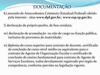 DOCUMENTAÇÃO
k) atestado de Antecedentes Criminais (Estadual/Federal) obtido
   pela internet - sites www.dpf.gov.br; www.ssp.sp.gov.br;

l) declaração de próprio punho, de boa conduta;

m) declaração de acumulação ou não de cargo ou função pública,
  inclusive de proventos de inatividade;

n) diploma de curso superior para contrato de docente, certificado
   de conclusão de curso nível médio ou equivalente para o
   contrato de Agente de Organização Escolar e certificado de
   conclusão de ensino fundamental para contrato de Agente de
   Serviços Escolares, todos devidamente registrado por órgão de
   competência, conforme previsto na legislação vigente;
 