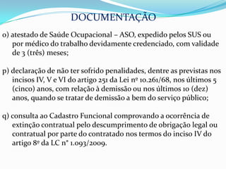 DOCUMENTAÇÃO
o) atestado de Saúde Ocupacional – ASO, expedido pelos SUS ou
   por médico do trabalho devidamente credenciado, com validade
   de 3 (três) meses;

p) declaração de não ter sofrido penalidades, dentre as previstas nos
   incisos IV, V e VI do artigo 251 da Lei nº 10.261/68, nos últimos 5
   (cinco) anos, com relação à demissão ou nos últimos 10 (dez)
   anos, quando se tratar de demissão a bem do serviço público;

q) consulta ao Cadastro Funcional comprovando a ocorrência de
   extinção contratual pelo descumprimento de obrigação legal ou
   contratual por parte do contratado nos termos do inciso IV do
   artigo 8º da LC n° 1.093/2009.
 