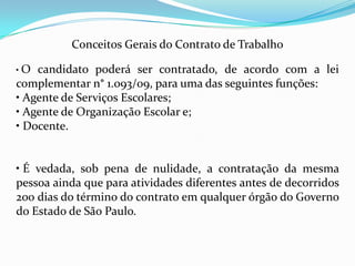 Conceitos Gerais do Contrato de Trabalho

•O  candidato poderá ser contratado, de acordo com a lei
complementar n° 1.093/09, para uma das seguintes funções:
• Agente de Serviços Escolares;
• Agente de Organização Escolar e;
• Docente.


• É vedada, sob pena de nulidade, a contratação da mesma
pessoa ainda que para atividades diferentes antes de decorridos
200 dias do término do contrato em qualquer órgão do Governo
do Estado de São Paulo.
 