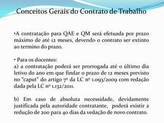 Conceitos Gerais do Contrato de Trabalho

•A contratação para QAE e QM será efetuada por prazo
máximo de até 12 meses, devendo o contrato ser extinto
ao termino do prazo.

• Para os docentes:
a) a contratação poderá ser prorrogada até o último dia
letivo do ano em que findar o prazo de 12 meses previsto
no “caput” do artigo 7º da LC nº 1.093/2009 com redação
dada pela LC nº 1.132/2011.

b) Em caso de absoluta necessidade, devidamente
justificada pela autoridade contratante, poderá existir a
redução de 200 para 40 dias da vedação de novo contrato.
 