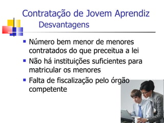 Contratação de Jovem Aprendiz
       Desvantagens
   Número bem menor de menores
    contratados do que preceitua a lei
   Não há instituições suficientes para
    matricular os menores
   Falta de fiscalização pelo órgão
    competente
 