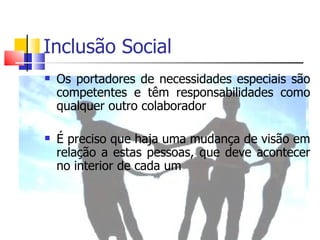 Inclusão Social
   Os portadores de necessidades especiais são
    competentes e têm responsabilidades como
    qualquer outro colaborador

   É preciso que haja uma mudança de visão em
    relação a estas pessoas, que deve acontecer
    no interior de cada um
 