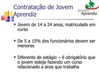 Contratação de Jovem
Aprendiz
   Jovem de 14 a 24 anos, matriculado em
    curso

   De 5 a 15% dos funcionários devem ser
    menores

   Diferente de estágio – é obrigatório que
    o jovem esteja fazendo um curso
    relacionado a área que trabalha
 