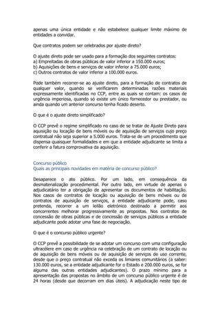 apenas uma única entidade e não estabelece qualquer limite máximo de
entidades a convidar.
Que contratos podem ser celebrados por ajuste direto?
O ajuste direto pode ser usado para a formação dos seguintes contratos:
a) Empreitadas de obras públicas de valor inferior a 150.000 euros;
b) Aquisições de bens e serviços de valor inferior a 75.000 euros;
c) Outros contratos de valor inferior a 100.000 euros.
Pode também recorrer-se ao ajuste direto, para a formação de contratos de
qualquer valor, quando se verificarem determinadas razões materiais
expressamente identificadas no CCP, entre as quais se contam: os casos de
urgência imperiosa, quando só existe um único fornecedor ou prestador, ou
ainda quando um anterior concurso tenha ficado deserto.
O que é o ajuste direto simplificado?
O CCP prevê o regime simplificado no caso de se tratar de Ajuste Direto para
aquisição ou locação de bens móveis ou de aquisição de serviços cujo preço
contratual não seja superior a 5.000 euros. Trata-se de um procedimento que
dispensa quaisquer formalidades e em que a entidade adjudicante se limita a
conferir a fatura comprovativa da aquisição.
Concurso público
Quais as principais novidades em matéria de concurso público?
Desaparece o ato público. Por um lado, em consequência da
desmaterialização procedimental. Por outro lado, em virtude de apenas o
adjudicatário ter a obrigação de apresentar os documentos de habilitação.
Nos casos de contratos de locação ou aquisição de bens móveis ou de
contratos de aquisição de serviços, a entidade adjudicante pode, caso
pretenda, recorrer a um leilão eletrónico destinado a permitir aos
concorrentes melhorar progressivamente as propostas. Nos contratos de
concessão de obras públicas e de concessão de serviços públicos a entidade
adjudicante pode adotar uma fase de negociação.
O que é o concurso público urgente?
O CCP prevê a possibilidade de se adotar um concurso com uma configuração
ultracélere em caso de urgência na celebração de um contrato de locação ou
de aquisição de bens móveis ou de aquisição de serviços de uso corrente,
desde que o preço contratual não exceda os limiares comunitários (a saber:
130.000 euros, se a entidade adjudicante for o Estado e 200.000 euros, se for
alguma das outras entidades adjudicantes). O prazo mínimo para a
apresentação das propostas no âmbito de um concurso público urgente é de
24 horas (desde que decorram em dias úteis). A adjudicação neste tipo de
 