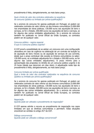 procedimento é feita, obrigatoriamente, ao mais baixo preço.
Qual o limite de valor dos contratos celebrados na sequência
de concurso (público ou limitado por prévia qualificação)?
Se o anúncio do concurso for apenas publicado em Portugal, só podem ser
celebrados contratos de valor inferior ao dos limiares comunitários (5.000.000
nas empreitadas de obras públicas; 130.000 euros nas aquisições de bens e
serviços, se for o Estado; 200.000 euros nas aquisições de bens e serviços, se
for alguma das outras entidades adjudicantes). Se o anúncio do concurso
também for publicado no Jornal Oficial da União Europeia, os contratos
podem ser de qualquer valor.
Concurso público - regime especial
O que é o concurso público urgente?
O CCP prevê a possibilidade de se adotar um concurso com uma configuração
ultracélere em caso de urgência na celebração de um contrato de locação ou
de aquisição de bens móveis ou de aquisição de serviços de uso corrente,
desde que o preço contratual não exceda os limiares comunitários (a saber:
130.000 euros, se a entidade adjudicante for o Estado e 200.000 euros, se for
alguma das outras entidades adjudicantes). O prazo mínimo para a
apresentação das propostas no âmbito de um concurso público urgente é de
24 horas (desde que decorram em dias úteis). A adjudicação neste tipo de
procedimento é feita, obrigatoriamente, ao mais baixo preço.
Concurso limitado por prévia qualificação
Qual o limite de valor dos contratos celebrados na sequência de concurso
(público ou limitado por prévia qualificação)?
Se o anúncio do concurso for apenas publicado em Portugal, só podem ser
celebrados contratos de valor inferior ao dos limiares comunitários (5.000.000
nas empreitadas de obras públicas; 130.000 euros nas aquisições de bens e
serviços, se for o Estado; 200.000 euros nas aquisições de bens e serviços, se
for alguma das outras entidades adjudicantes). Se o anúncio do concurso
também for publicado no Jornal Oficial da União Europeia, os contratos
podem ser de qualquer valor.
Negociação
Quando pode ser utilizado o procedimento de negociação?
O CCP apenas admite o recurso ao procedimento de negociação nos casos
limitados em que as diretivas comunitárias o permitem. Estas situações
encontram-se vertidas no artigo 29.º do CCP.
Diálogo concorrencial
Quando pode ser utilizado o diálogo concorrencial?
 