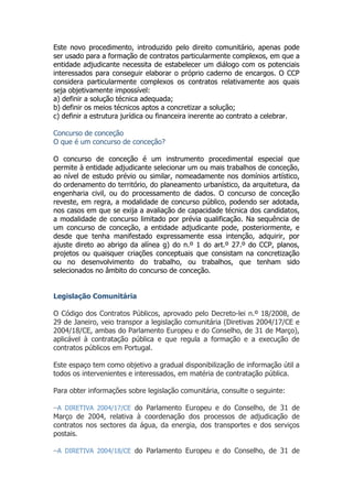 Este novo procedimento, introduzido pelo direito comunitário, apenas pode
ser usado para a formação de contratos particularmente complexos, em que a
entidade adjudicante necessita de estabelecer um diálogo com os potenciais
interessados para conseguir elaborar o próprio caderno de encargos. O CCP
considera particularmente complexos os contratos relativamente aos quais
seja objetivamente impossível:
a) definir a solução técnica adequada;
b) definir os meios técnicos aptos a concretizar a solução;
c) definir a estrutura jurídica ou financeira inerente ao contrato a celebrar.
Concurso de conceção
O que é um concurso de conceção?
O concurso de conceção é um instrumento procedimental especial que
permite à entidade adjudicante selecionar um ou mais trabalhos de conceção,
ao nível de estudo prévio ou similar, nomeadamente nos domínios artístico,
do ordenamento do território, do planeamento urbanístico, da arquitetura, da
engenharia civil, ou do processamento de dados. O concurso de conceção
reveste, em regra, a modalidade de concurso público, podendo ser adotada,
nos casos em que se exija a avaliação de capacidade técnica dos candidatos,
a modalidade de concurso limitado por prévia qualificação. Na sequência de
um concurso de conceção, a entidade adjudicante pode, posteriormente, e
desde que tenha manifestado expressamente essa intenção, adquirir, por
ajuste direto ao abrigo da alínea g) do n.º 1 do art.º 27.º do CCP, planos,
projetos ou quaisquer criações conceptuais que consistam na concretização
ou no desenvolvimento do trabalho, ou trabalhos, que tenham sido
selecionados no âmbito do concurso de conceção.
Legislação Comunitária
O Código dos Contratos Públicos, aprovado pelo Decreto-lei n.º 18/2008, de
29 de Janeiro, veio transpor a legislação comunitária (Diretivas 2004/17/CE e
2004/18/CE, ambas do Parlamento Europeu e do Conselho, de 31 de Março),
aplicável à contratação pública e que regula a formação e a execução de
contratos públicos em Portugal.
Este espaço tem como objetivo a gradual disponibilização de informação útil a
todos os intervenientes e interessados, em matéria de contratação pública.
Para obter informações sobre legislação comunitária, consulte o seguinte:
−A DIRETIVA 2004/17/CE do Parlamento Europeu e do Conselho, de 31 de
Março de 2004, relativa à coordenação dos processos de adjudicação de
contratos nos sectores da água, da energia, dos transportes e dos serviços
postais.
−A DIRETIVA 2004/18/CE do Parlamento Europeu e do Conselho, de 31 de
 