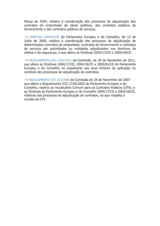Março de 2004, relativa à coordenação dos processos de adjudicação dos
contratos de empreitada de obras públicas, dos contratos públicos de
fornecimento e dos contratos públicos de serviços.
−A DIRETIVA 2009/81/CE do Parlamento Europeu e do Conselho, de 13 de
Julho de 2009, relativa à coordenação dos processos de adjudicação de
determinados contratos de empreitada, contratos de fornecimento e contratos
de serviços por autoridades ou entidades adjudicantes nos domínios da
defesa e da segurança, e que altera as Diretivas 2004/17/CE e 2004/18/CE.
−O REGULAMENTO (UE) 1251/2011 da Comissão, de 30 de Novembro de 2011,
que altera as Diretivas 2004/17/CE, 2004/18/CE e 2009/81/CE do Parlamento
Europeu e do Conselho no respeitante aos seus limiares de aplicação no
contexto dos processos de adjudicação de contratos.
−O REGULAMENTO (CE) 213/2008 da Comissão de 28 de Novembro de 2007
que altera o Regulamento (CE) 2195/2002 do Parlamento Europeu e do
Conselho, relativo ao Vocabulário Comum para os Contratos Públicos (CPV), e
as Diretivas do Parlamento Europeu e do Conselho 2004/17/CE e 2004/18/CE,
relativas aos processos de adjudicação de contratos, no que respeita à
revisão do CPV.
 