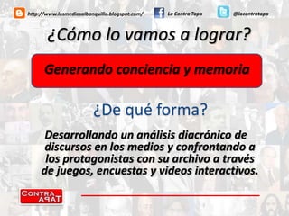 La Contra Tapa@lacontratapahttp://www.losmediosalbanquillo.blogspot.com/¿Cómo lo vamos a lograr?Generando conciencia y memoria¿De qué forma?Desarrollando un análisis diacrónico de discursos en los medios y confrontando a los protagonistas con su archivo a través de juegos, encuestas y videos interactivos.