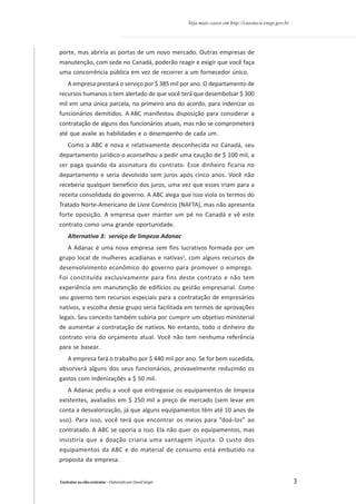 Veja mais casos em http://casoteca.enap.gov.br

porte, mas abriria as portas de um novo mercado. Outras empresas de
manutenção, com sede no Canadá, poderão reagir e exigir que você faça
uma concorrência pública em vez de recorrer a um fornecedor único.
A empresa prestará o serviço por $ 385 mil por ano. O departamento de
recursos humanos o tem alertado de que você terá que desembolsar $ 300
mil em uma única parcela, no primeiro ano do acordo, para indenizar os
funcionários demitidos. A ABC manifestou disposição para considerar a
contratação de alguns dos funcionários atuais, mas não se comprometerá
até que avalie as habilidades e o desempenho de cada um.
Como a ABC é nova e relativamente desconhecida no Canadá, seu
departamento jurídico o aconselhou a pedir uma caução de $ 100 mil, a
ser paga quando da assinatura do contrato. Esse dinheiro ficaria no
departamento e seria devolvido sem juros após cinco anos. Você não
receberia qualquer benefício dos juros, uma vez que esses iriam para a
receita consolidada do governo. A ABC alega que isso viola os termos do
Tratado Norte-Americano de Livre Comércio (NAFTA), mas não apresenta
forte oposição. A empresa quer manter um pé no Canadá e vê este
contrato como uma grande oportunidade.
Alternativa 3: serviço de limpeza Adanac
A Adanac é uma nova empresa sem fins lucrativos formada por um
grupo local de mulheres acadianas e nativas2, com alguns recursos de
desenvolvimento econômico do governo para promover o emprego.
Foi constituída exclusivamente para fins deste contrato e não tem
experiência em manutenção de edifícios ou gestão empresarial. Como
seu governo tem recursos especiais para a contratação de empresários
nativos, a escolha desse grupo seria facilitada em termos de aprovações
legais. Seu conceito também subiria por cumprir um objetivo ministerial
de aumentar a contratação de nativos. No entanto, todo o dinheiro do
contrato viria do orçamento atual. Você não tem nenhuma referência
para se basear.
A empresa fará o trabalho por $ 440 mil por ano. Se for bem sucedida,
absorverá alguns dos seus funcionários, provavelmente reduzindo os
gastos com indenizações a $ 50 mil.
A Adanac pediu a você que entregasse os equipamentos de limpeza
existentes, avaliados em $ 250 mil a preço de mercado (sem levar em
conta a desvalorização, já que alguns equipamentos têm até 10 anos de
uso). Para isso, você terá que encontrar os meios para “doá-los” ao
contratado. A ABC se oporia a isso. Ela não quer os equipamentos, mas
insistiria que a doação criaria uma vantagem injusta. O custo dos
equipamentos da ABC e do material de consumo está embutido na
proposta da empresa.

Contratar ou não contratar – Elaborado por David Seigel

3

 