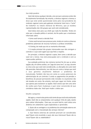 Sua chefe pondera
Você não tomou qualquer decisão, uma vez que o processo ainda não
foi totalmente formalizado. No entanto, a diretora regional o chamou e
disse que está sendo questionada tanto pelo vice-presidente do
sindicato regional como pelo gabinete ministerial. Você tem a “sorte”
de trabalhar no reduto eleitoral da Ministra, que já recebeu
representações dos três grupos que você está considerando.
Você deixa claro para sua chefe que nada foi decidido. Tendo em
vista que a situação política é sensível, ela lhe pediu que a mantivesse
informada sobre:

• Como você tomará a decisão final.
• Como você tornará esse processo justo, tendo em conta os diversos
problemas potenciais de recursos humanos e jurídicos envolvidos.

• O timing, de modo que ela se mantenha informada.
• A reação provável dos grupos interessados que não consigam o
contrato e o que você sugere que seja feito a respeito.
Em princípio, a diretora regional o apoia, bem como a decisão que
você vier a tomar, mas está preocupada com o sindicato e com as
repercussões políticas.
Sua avaliação preliminar dos números (acima) lhe diz que as várias
opções são, em última análise, um “jogo de soma zero”, ou seja, durante
os cinco anos que você está considerando, as alterações do custo total
são parecidas. Naturalmente, isso não leva em conta o tempo que você
e seus gerentes atualmente dedicam a problemas de
manutenção. Também não leva em conta os custos potenciais da
administração de um contrato. E ainda os pagamentos de pensões e
benefícios do pessoal permanente (não incluídos no orçamento) não
são levados em conta. No entanto, você quer seguir em frente, ainda
que apenas para esclarecer as opções. Você conclui que tem uma série
de razões para fazer mudanças e quer estar convencido de que
considerou todas elas. Você quer mudar o status quo.
Desafio e perguntas
Até agora, a maioria das partes está ciente de que você está analisando
opções. Você não se comprometeu com qualquer linha de ação, exceto
para coletar informações. Claro que, ao assim fazê-lo, você coloca uma
dinâmica em andamento e gera expectativas e apreensões.
1. Quais são as vantagens e os problemas da contratação externa em
comparação com a manutenção dos serviços internos?
2. Que fatores externos de controle precisam ser considerados
aqui? Quem está envolvido e quais são seus interesses? Quais são os
riscos? Quem são os stakeholders?

4

Contratar ou não contratar – Elaborado por David Seigel

 