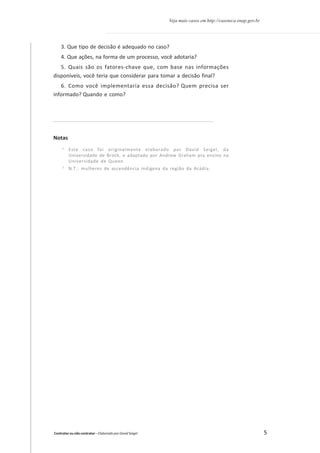 Veja mais casos em http://casoteca.enap.gov.br

3. Que tipo de decisão é adequado no caso?
4. Que ações, na forma de um processo, você adotaria?
5. Quais são os fatores-chave que, com base nas informações
disponíveis, você teria que considerar para tomar a decisão final?
6. Como você implementaria essa decisão? Quem precisa ser
informado? Quando e como?

Notas
1

Este caso foi originalmente elaborado por David Seigel, da
Universidade de Brock, e adaptado por Andrew Graham pra ensino na
Universidade de Queen.

2

N.T.: mulheres de ascendência indígena da região da Acádia.

Contratar ou não contratar – Elaborado por David Seigel

5

 