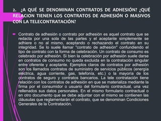 2. ¿A QUÉ SE DENOMINAN CONTRATOS DE ADHESIÓN? ¿QUÉ
RELACION TIENEN LOS CONTRATOS DE ADHESIÓN O MASIVOS
CON LA TELECONTRATACIÓN?
 Contrato de adhesión o contrato por adhesión es aquel contrato que se
redacta por una sola de las partes y el aceptante simplemente se
adhiere o no al mismo, aceptando o rechazando el contrato en su
integridad. Se lo suele llamar "contrato de adhesión" confundiendo el
tipo de contrato con la forma de celebración. Un contrato de consumo es
celebrado por adhesión. Si bien la celebración por adhesión suele darse
en contratos de consumo no queda excluida en la contratación singular
entre oferente y aceptante. Ejemplos claros de contratos por adhesión
son los llamados contratos de suministro de servicios públicos (energía
eléctrica, agua corriente, gas, telefonía, etc.) o la mayoría de los
contratos de seguro y contratos bancarios. La tele contratación tiene
relación con los contratos de adhesión en que se materializa mediante la
firma por el consumidor o usuario del formulario contractual, una vez
rellenados sus datos personales. En el mismo formulario contractual o
en otro documento que se debe adjuntar con el mismo se contienen las
cláusulas que reglamentarán el contrato, que se denominan Condiciones
Generales de la Contratación.
 