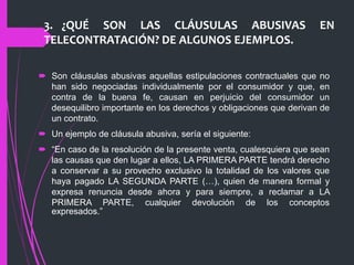 3. ¿QUÉ SON LAS CLÁUSULAS ABUSIVAS EN
TELECONTRATACIÓN? DE ALGUNOS EJEMPLOS.
 Son cláusulas abusivas aquellas estipulaciones contractuales que no
han sido negociadas individualmente por el consumidor y que, en
contra de la buena fe, causan en perjuicio del consumidor un
desequilibro importante en los derechos y obligaciones que derivan de
un contrato.
 Un ejemplo de cláusula abusiva, sería el siguiente:
 “En caso de la resolución de la presente venta, cualesquiera que sean
las causas que den lugar a ellos, LA PRIMERA PARTE tendrá derecho
a conservar a su provecho exclusivo la totalidad de los valores que
haya pagado LA SEGUNDA PARTE (…), quien de manera formal y
expresa renuncia desde ahora y para siempre, a reclamar a LA
PRIMERA PARTE, cualquier devolución de los conceptos
expresados.”
 