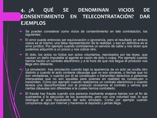 4. ¿A QUÉ SE DENOMINAN VICIOS DE
CONSENTIMIENTO EN TELECONTRATACIÓN? DAR
EJEMPLOS
 Se pueden considerar como vicios de consentimiento en tele contratación, los
siguientes:
 El error puede entonces ser equivocación o ignorancia, pero el resultado en ambos
casos es el mismo; una falsa representación de la realidad, y eso en definitiva es el
error jurídico. Por ejemplo cuando contratamos un servicio de cable y nos dicen que
podemos adquirirlo a un precio y nos cobrar otro.
 El dolo, los actos no lícitos son actos voluntarios, reprobados por las leyes, que
causan un daño imputable al agente en razón de dolo o culpa. Por ejemplo cuando
hemos hecho un contrato electrónico y a la hora de que nos llegue el producto nos
llega otro diferente.
 La simulación hay simulación cuando bajo la apariencia de un acto se oculta otro
distinto o cuando el acto contiene cláusulas que no son sinceras, o fechas que no
son verdaderas, o cuando por él se constituyen o transmiten derechos a personas
interpuestas que no son aquellas para quienes en realidad se constituyen o
transmiten. Como por ejemplo cuando realizamos un contrato electrónico y cuando
teneos una disconformidad con el producto revisamos el contrato y vemos que
ciertas cláusulas son diferentes a la cuales hemos contratado.
 El fraude hay fraude cuando una persona insolvente enajena bienes con el fin de
sustraerlos a la ejecución de los acreedores, pero con una voluntad real, lo que
distingue el acto fraudulento del acto simulado. Como por ejemplo cuando
compramos algo por internet y hacemos el depósito y jamás llega.
 