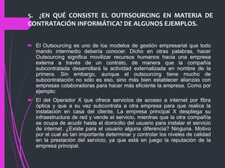 5. ¿EN QUÉ CONSISTE EL OUTRSOURCING EN MATERIA DE
CONTRATACIÓN INFORMÁTICA? DE ALGUNOS EJEMPLOS.
 El Outsourcing es uno de los modelos de gestión empresarial que todo
mando intermedio debería conocer. Dicho en otras palabras, hacer
Outsourcing significa movilizar recursos humanos hacia una empresa
externa a través de un contrato, de manera que la compañía
subcontratada desarrollará la actividad externalizada en nombre de la
primera. Sin embargo, aunque el outsourcing tiene mucho de
subcontratación no sólo es eso, sino más bien establecer alianzas con
empresas colaboradoras para hacer más eficiente la empresa. Como por
ejemplo:
 El del Operador X que ofrece servicios de acceso a internet por fibra
óptica y que a su vez subcontrata a otra empresa para que realice la
instalación en casa del cliente. La empresa principal X despliega su
infraestructura de red y vende el servicio, mientras que la otra compañía
se ocupa de acudir hasta el domicilio del usuario para instalar el servicio
de internet. ¿Existe para el usuario alguna diferencia? Ninguna. Motivo
por el cual es tan importante determinar y controlar los niveles de calidad
en la prestación del servicio, ya que está en juego la reputación de la
empresa principal.
 