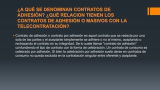 ¿A QUÉ SE DENOMINAN CONTRATOS DE
ADHESIÓN? ¿QUÉ RELACION TIENEN LOS
CONTRATOS DE ADHESIÓN O MASIVOS CON LA
TELECONTRATACIÓN?
 Contrato de adhesión o contrato por adhesión es aquel contrato que se redacta por una
sola de las partes y el aceptante simplemente se adhiere o no al mismo, aceptando o
rechazando el contrato en su integridad. Se lo suele llamar "contrato de adhesión"
confundiendo el tipo de contrato con la forma de celebración. Un contrato de consumo es
celebrado por adhesión. Si bien la celebración por adhesión suele darse en contratos de
consumo no queda excluida en la contratación singular entre oferente y aceptante.
 