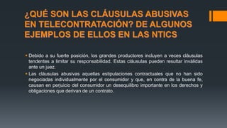 ¿QUÉ SON LAS CLÁUSULAS ABUSIVAS
EN TELECONTRATACIÓN? DE ALGUNOS
EJEMPLOS DE ELLOS EN LAS NTICS
 Debido a su fuerte posición, los grandes productores incluyen a veces cláusulas
tendentes a limitar su responsabilidad. Estas cláusulas pueden resultar inválidas
ante un juez.
 Las cláusulas abusivas aquellas estipulaciones contractuales que no han sido
negociadas individualmente por el consumidor y que, en contra de la buena fe,
causan en perjuicio del consumidor un desequilibro importante en los derechos y
obligaciones que derivan de un contrato.
 
