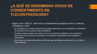 ¿A QUÉ SE DENOMINAN VICIOS DE
CONSENTIMIENTO EN
TLECONTRATACIÓN?
 Según el art. 1265 Cc. “será nulo el consentimiento prestado por error, violencia,
intimidación o dolo”.
 Al contratarse por medios electrónicos puede producirse un error respecto a la identidad
de la persona con la que se está contratando.
 También puede suceder que se dé un error en cuanto al contenido, como cuando el
documento que se envía es sometido a un proceso o tratamiento que modifique la
información.
 Otro riesgo no menos frecuente es el fraude, que se diferencia del anterior por el dolo o
mala intención.
 