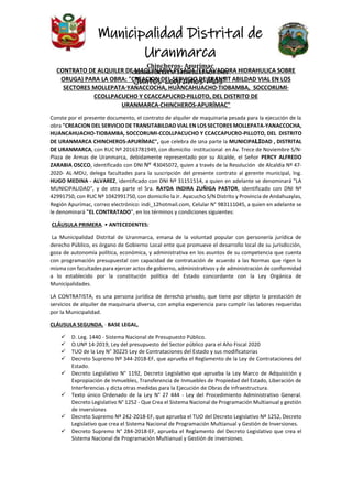 Municipalidad Distrital de
Uranmarca
Chincheros- Apurímac
CREADA POR LEY Nº 24368 EL 13-NOV-1985
Juntos Logramos Más”
CONTRATO DE ALQUILER DE MAQUINARIA PESADA (EXCAVADORA HIDRAHULICA SOBRE
ORUGA) PARA LA OBRA: "CREACION DEL SERVICIO DE TRANSIT ABILDAD VIAL EN LOS
SECTORES MOLLEPATA·YANACCOCHA, HUANCAHUACHO·TIOBAMBA, SOCCORUMl·
CCOLLPACUCHO Y CCACCAPUCRO·PILLOTO, DEL DISTRITO DE
URANMARCA·CHINCHEROS·APURÍMAC"
Conste por el presente documento, el contrato de alquiler de maquinaria pesada para la ejecución de la
obra "CREACION DEL SERVICIO DE TRANSITABILDAD VIAL EN LOS SECTORES MOLLEPATA-YANACCOCHA,
HUANCAHUACHO-TIOBAMBA, SOCCORUMI-CCOLLPACUCHO Y CCACCAPUCRO-PILLOTO, DEL DISTRITO
DE URANMARCA CHINCHEROS-APURÍMAC", que celebra de una parte la MUNICIPALIDAD , DISTRITAL
DE URANMARCA, con RUC Nº 20163781949, con domicilio institucional en Av. Trece de Noviembre S/N-
Plaza de Armas de Uranmarca, debidamente representado por su Alcalde, el Señor PERCY ALFREDO
ZARABIA OSCCO, identificado con DNI N° 43045072, quien a través de la Resolución de Alcaldía Nº 47-
2020- AL-MDU, delega facultades para la suscripción del presente contrato al gerente municipal, lng.
HUGO MEDINA - ALVAREZ, identificado con DNI Nº 31151514, a quien en adelante se denominará "LA
MUNICIPALIDAD", y de otra parte el Sra. RAYDA INDIRA ZUÑIGA PASTOR, identificado con DNI Nº
42991750, con RUC Nº 1042991750, con domicilio la Jr. Ayacucho S/N Distrito y Provincia de Andahuaylas,
Región Apurímac, correo electrónico: indi_12hotmail.com, Celular N° 983111045, a quien en adelante se
le denominará "EL CONTRATADO", en los términos y condiciones siguientes:
CLÁUSULA PRIMERA. • ANTECEDENTES:
La Municipalidad Distrital de Uranmarca, emana de la voluntad popular con personería jurídica de
derecho Público, es órgano de Gobierno Local ente que promueve el desarrollo local de su jurisdicción,
goza de autonomía política, económica, y administrativa en los asuntos de su competencia que cuenta
con programación presupuestal con capacidad de contratación de acuerdo a las Normas que rigen la
misma con facultades para ejercer actos de gobierno, administrativos y de administración de conformidad
a lo establecido por la constitución política del Estado concordante con la Ley Orgánica de
Municipalidades.
LA CONTRATISTA, es una persona jurídica de derecho privado, que tiene por objeto la prestación de
servicios de alquiler de maquinaria diversa, con amplia experiencia para cumplir las labores requeridas
por la Municipalidad.
CLÁUSULA SEGUNDA. · BASE LEGAL,
 D. Leg. 1440 - Sistema Nacional de Presupuesto Público.
 O.UNº 14-2019, Ley del presupuesto del Sector público para el Año Fiscal 2020
 TUO de la Ley N° 30225 Ley de Contrataciones del Estado y sus modificatorias
 Decreto Supremo Nº 344-2018-EF, que aprueba el Reglamento de la Ley de Contrataciones del
Estado.
 Decreto Legislativo N° 1192, Decreto Legislativo que aprueba la Ley Marco de Adquisición y
Expropiación de Inmuebles, Transferencia de Inmuebles de Propiedad del Estado, Liberación de
Interferencias y dicta otras medidas para la Ejecución de Obras de Infraestructura.
 Texto único Ordenado de la Ley N° 27 444 - Ley del Procedimiento Administrativo General.
Decreto Legislativo N° 1252 - Que Crea el Sistema Nacional de Programación Multianual y gestión
de inversiones
 Decreto Supremo Nº 242-2018-EF, que aprueba el TUO del Decreto Legislativo Nº 1252, Decreto
Legislativo que crea el Sistema Nacional de Programación Multianual y Gestión de Inversiones.
 Decreto Supremo N° 284-2018-EF, aprueba el Reglamento del Decreto Legislativo que crea el
Sistema Nacional de Programación Multianual y Gestión de inversiones.
 