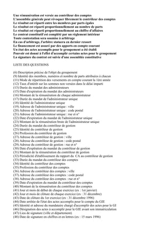 Une rémunération est versée au contrôleur des comptes
L'assemblée générale peut révoquer librement le contrôleur des comptes
Le résultat est réparti entre les membres par parts égales
Le résultat est réparti proportionnellement au nombre de parts
Le résultat est réparti proportionnellement au chiffre d'affaires
Le contrat constitutif est complété par un règlement intérieur
Toute contestation sera soumise à arbitrage
En cas d'arbitrage, l'arbitre statuera en dernier ressort
Le financement est assuré par des apports en compte courant
Un état des actes accomplis pour le groupement a été établi
Pouvoir est donné à l'effet d'accomplir certains actes pour le groupement
La signature du contrat est suivie d'une assemblée constitutive

LISTE DES QUESTIONS

(6) Description précise de l'objet du groupement
(9) Identité des membres, numéros et nombre de parts attribuées à chacun
(11) Mode de répartition des versements en compte courant la 1ère année
(12) Taux d'intérêt sur les sommes non versées dans le délai imparti
(13) Durée du mandat des administrateurs
(15) Date d'expiration du mandat des administrateurs
(16) Montant de la rémunération de chaque administrateur
(17) Durée du mandat de l'administrateur unique
(18) Identité de l'administrateur unique
(19) Adresse de l'administrateur unique : ville
(20) Adresse de l'administrateur unique : code postal
(21) Adresse de l'administrateur unique : rue et n°
(22) Date d'expiration du mandat de l'administrateur unique
(23) Montant de la rémunération brute de l'administrateur unique
(24) Durée du mandat du contrôleur de gestion
(25) Identité du contrôleur de gestion
(26) Profession du contrôleur de gestion
(27) Adresse du contrôleur de gestion : ville
(28) Adresse du contrôleur de gestion : code postal
(29) Adresse du contrôleur de gestion : rue et n°
(30) Date d'expîration du mandat du contrôleur de gestion
(31) Montant de la rémunération du contrôleur de gestion
(32) Périodicité d'établissement du rapport du CA au contrôleur de gestion
(33) Durée du mandat du contrôleur des comptes
(34) Identité du contrôleur des comptes
(35) Profession du contrôleur des comptes
(36) Adresse du contrôleur des comptes : ville
(37) Adresse du contrôleur des comptes : code postal
(38) Adresse du contrôleur des comptes : rue et n°
(39) Date d'expiration du mandat du contrôleur des comptes
(40) Montant de la rémunération du contrôleur des comptes
(41) Jour et mois de début de chaque exercice (ex : 1er janvier)
(42) Jour et mois de clôture de chaque exercice (ex : 31 décembre)
(43) Date de clôture du 1er exercice (ex : 31 décembre 1996)
(44) Date arrêtée de l'état des actes accomplis pour le compte du GIE
(45) Identité et adresse du mandataire chargé d'accomplir des actes pour le GI
(46) Désignation des actes à accomplir pour le GIE avant son immatriculation
(47) Lieu de signature (ville et département)
(48) Date de signature en chiffres et en lettres (ex : 15 mars 1996)
 