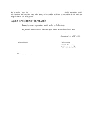 Le locataire La société : ……………………………………………. , établi son siège social
au logement sus indiqué, ainsi, elle peut y effectuer les activités se rattachant à son objet en
respectant les lois en vigueur.

Article 7 : ENTRETIEN ET REPARATION

              Les entretiens et réparations sont à la charge du locataire

              Le présent contrat de bail est établi pour servir et valoir ce que de droit.


                                                                    Antananarivo, le01/05/06


       Le Propriétaire,                                             Le locataire
                                                                    La société : ……..
                                                                    Représentée par Mr


       Mr ………………..
 